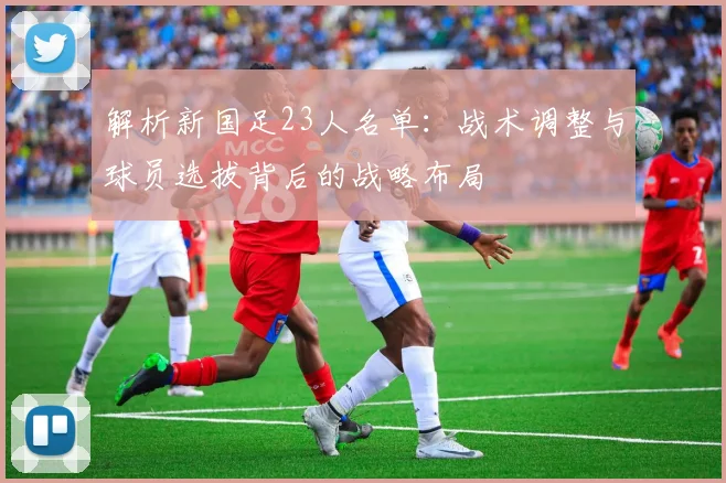 解析新国足23人名单：战术调整与球员选拔背后的战略布局