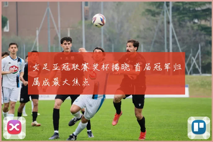女足亚冠联赛奖杯揭晓 首届冠军归属成最大焦点
