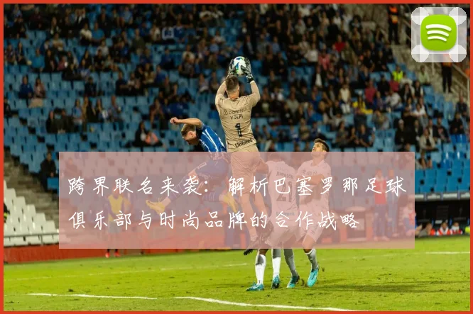 跨界联名来袭：解析巴塞罗那足球俱乐部与时尚品牌的合作战略