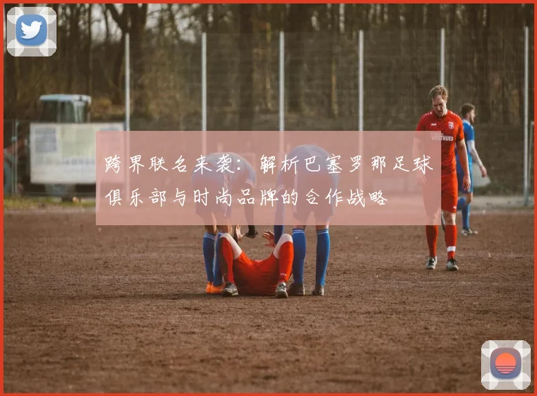 跨界联名来袭：解析巴塞罗那足球俱乐部与时尚品牌的合作战略