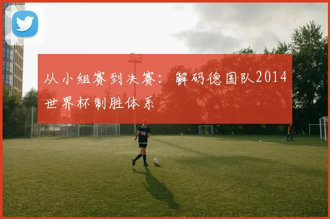 从小组赛到决赛：解码德国队2014世界杯制胜体系