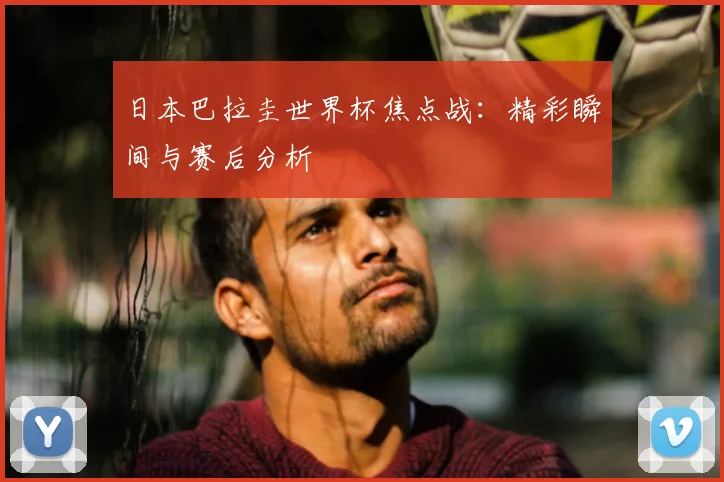 日本巴拉圭世界杯焦点战：精彩瞬间与赛后分析