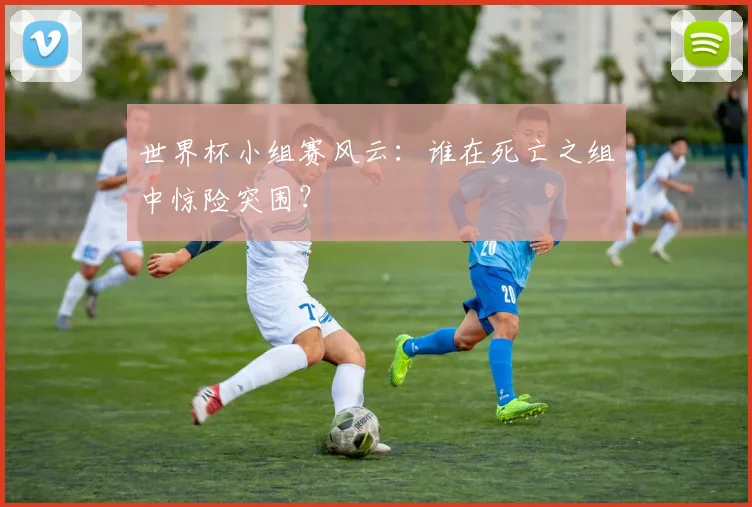 世界杯小组赛风云：谁在死亡之组中惊险突围？