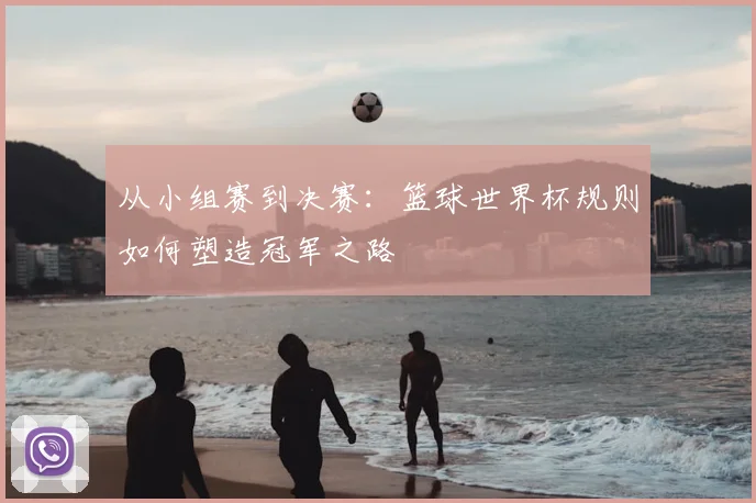 从小组赛到决赛：篮球世界杯规则如何塑造冠军之路