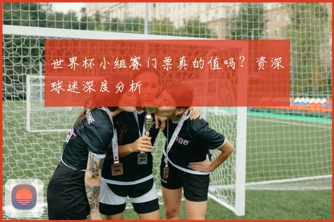 世界杯小组赛门票真的值吗？资深球迷深度分析