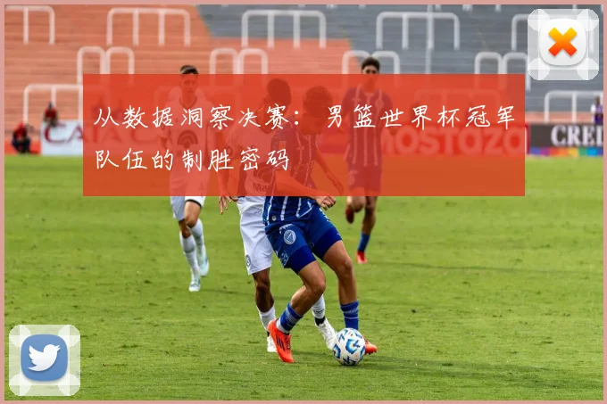 从数据洞察决赛：男篮世界杯冠军队伍的制胜密码