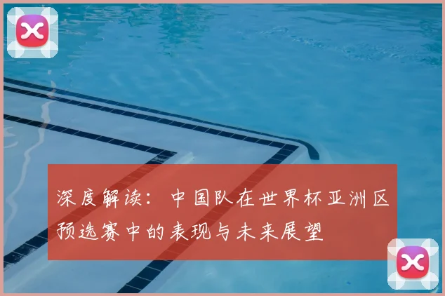 深度解读:中国队在世界杯亚洲区预选赛中的表现与未来展望