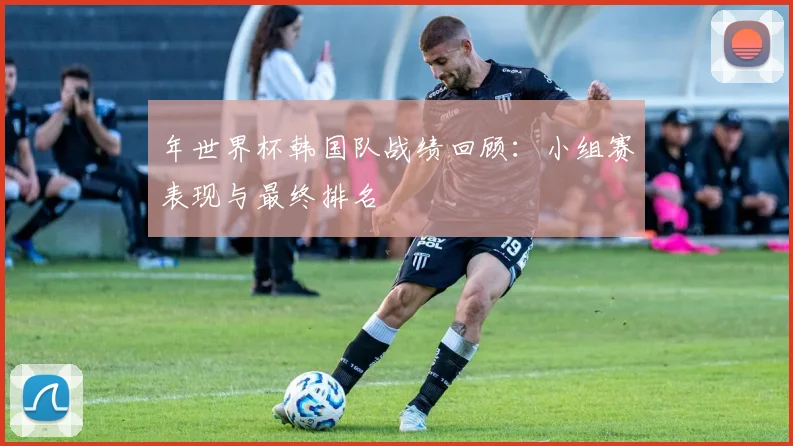 年世界杯韩国队战绩回顾：小组赛表现与最终排名